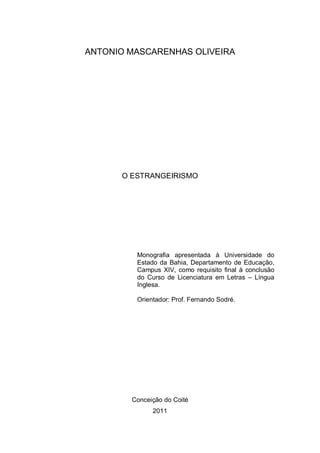 ANTONIO MASCARENHAS OLIVEIRA




      O ESTRANGEIRISMO




         Monografia apresentada à Universidade do
         Estado da Bahia, Departamento de Educação,
         Campus XIV, como requisito final à conclusão
         do Curso de Licenciatura em Letras – Língua
         Inglesa.

         Orientador: Prof. Fernando Sodré.




        Conceição do Coité
              2011
 