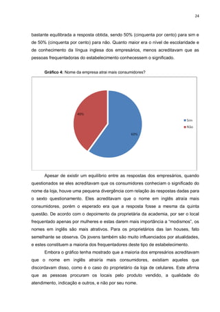 24



bastante equilibrada a resposta obtida, sendo 50% (cinquenta por cento) para sim e
de 50% (cinquenta por cento) para não. Quanto maior era o nível de escolaridade e
de conhecimento da língua inglesa dos empresários, menos acreditavam que as
pessoas frequentadoras do estabelecimento conhecessem o significado.


      Gráfico 4: Nome da empresa atrai mais consumidores?




      Apesar de existir um equilíbrio entre as respostas dos empresários, quando
questionados se eles acreditavam que os consumidores conheciam o significado do
nome da loja, houve uma pequena divergência com relação às respostas dadas para
o sexto questionamento. Eles acreditavam que o nome em inglês atraía mais
consumidores, porém o esperado era que a resposta fosse a mesma da quinta
questão. De acordo com o depoimento da proprietária da academia, por ser o local
frequentado apenas por mulheres e estas darem mais importância a “modismos”, os
nomes em inglês são mais atrativos. Para os proprietários das lan houses, fato
semelhante se observa. Os jovens também são muito influenciados por atualidades,
e estes constituem a maioria dos frequentadores deste tipo de estabelecimento.
      Embora o gráfico tenha mostrado que a maioria dos empresários acreditavam
que o nome em inglês atrairía mais consumidores, existiam aqueles que
discordavam disso, como é o caso do proprietário da loja de celulares. Este afirma
que as pessoas procuram os locais pelo produto vendido, a qualidade do
atendimento, indicação e outros, e não por seu nome.
 