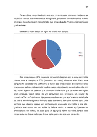 27



      Para a ultima pergunta direcionada aos consumidores, merecem destaque as
respostas obtidas dos entrevistados mais jovens, pois esses disseram que os nomes
em inglês lhes chamavam mais atenção que em português. Vejam a representação
gráfica abaixo.


      Gráfico 8:O nome da loja em inglês lhe chama mais atenção.




      Dos entrevistados 40% (quarenta por cento) disseram sim o nome em inglês
chama mais e atenção e 60% (sessenta por cento) disseram não. Para essa
pergunta foi solicitado uma justificativa e muitos dos entrevistados disseram que eles
procuravam as lojas pelo produto vendido, preço, atendimento ou amizade e não por
seu nome. Apenas as pessoas que disseram sim falavam que os nomes em inglês
eram atrativos. Vejam relato de um consumidor que procurava um celular da
operadora Vivo. - Entrei nessa loja porque me disseram que aqui era uma autorizada
da Vivo e na minha região só funciona essa operadora, nem olhei o nome dela. Uma
senhora que dissera possuir um conhecimento avançado em inglês e era pós-
graduada que estava em um salão de beleza relatou – venho aqui porque os
profissionais são ótimos, se fosse para vir aqui pelo nome, não viria porque essa
combinação de língua materna e língua estrangeira não soa bem para mim.
 