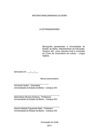ANTONIO MASCARENHAS OLIVEIRA




                           O ESTRANGEIRISMO




                             Monografia apresentado à Universidade do
                             Estado da Bahia, Departamento de Educação,
                             Campus XIV, como requisito final à conclusão
                             do Curso de Licenciatura em Letras – Língua
                             Inglesa.




Aprovada em: ___/___/___


                           Banca examinadora

_______________________________
Fernando Sodré – Orientador
Universidade do Estado da Bahia – Campus XIV


_________________________________________
Neila Maria Oliveira Santana - Professora
Universidade do Estado da Bahia – Campus XIV


_________________________________________
Raulino Batista Figueiredo Neto - Professor
Universidade do Estado da Bahia – Campus XIV




                            Conceição do Coité
                                  2011
 