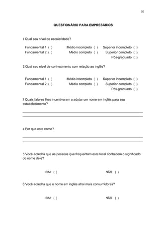 30



                     QUESTIONÁRIO PARA EMPRESÁRIOS



1 Qual seu nível de escolaridade?

 Fundamental 1 ( )            Médio incompleto ( )    Superior incompleto ( )
 Fundamental 2 ( )             Médio completo ( )         Superior completo ( )
                                                             Pós-graduado ( )

2 Qual seu nível de conhecimento com relação ao inglês?


 Fundamental 1 ( )            Médio incompleto ( )    Superior incompleto ( )
 Fundamental 2 ( )             Médio completo ( )         Superior completo ( )
                                                             Pós-graduado ( )


3 Quais fatores lhes incentivaram a adotar um nome em inglês para seu
estabelecimento?

___________________________________________________________________________
___________________________________________________________________________



4 Por que este nome?

___________________________________________________________________________
___________________________________________________________________________



5 Você acredita que as pessoas que frequentam este local conhecem o significado
do nome dele?



               SIM ( )                                    NÃO ( )



6 Você acredita que o nome em inglês atrai mais consumidores?



               SIM ( )                                    NÃO ( )
 
