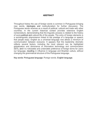 ABSTRACT



Throughout history the use of foreign words is common in Portuguese bringing
new words, ideologies and multiculturalism for further discussion. The
Portuguese words receives as a result of political, cultural and trade with other
countries. In the current historical context provides extensive English
nomenclature, demonstrating that the linguistic process is related to the history
of socio-political and cultural life of the people. The entry of foreign elements is
a sociolinguistic phenomenon linked to the prestige of a language or speech
that people enjoy. English as a universal language now allows a minimum of
communication between everyone. It appears that this leadership idiomatic
reflects several factors, including the most relevant can be highlighted
globalization and dominance of information technology and communication
(ICT), and it is noticeable and undeniable preference of foreign terms for users
our language, resulting in influence in language and Brazilian culture, without
changing the grammatical structure of the Portuguese language.

Key words: Portuguese language. Foreign words. English language.
 