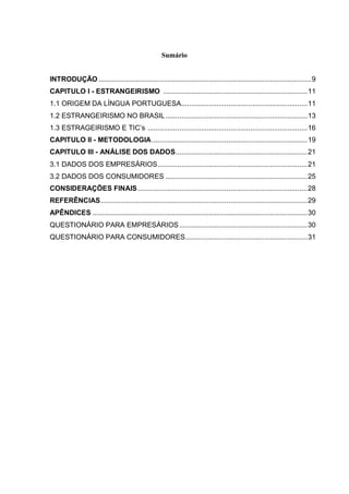 Sumário


INTRODUÇÃO ............................................................................................................ 9
CAPITULO I - ESTRANGEIRISMO ......................................................................... 11
1.1 ORIGEM DA LÍNGUA PORTUGUESA................................................................ 11
1.2 ESTRANGEIRISMO NO BRASIL ........................................................................ 13
1.3 ESTRAGEIRISMO E TIC’s ................................................................................. 16
CAPITULO II - METODOLOGIA ............................................................................... 19
CAPITULO III - ANÁLISE DOS DADOS................................................................... 21
3.1 DADOS DOS EMPRESÁRIOS ............................................................................ 21
3.2 DADOS DOS CONSUMIDORES ........................................................................ 25
CONSIDERAÇÕES FINAIS ...................................................................................... 28
REFERÊNCIAS ......................................................................................................... 29
APÊNDICES ............................................................................................................. 30
QUESTIONÁRIO PARA EMPRESÁRIOS ................................................................. 30
QUESTIONÁRIO PARA CONSUMIDORES.............................................................. 31
 
