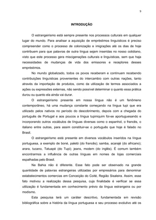 9



                                    INTRODUÇÃO


          O estrangeirismo está sempre presente nos processos culturais em qualquer
lugar do mundo. Para analisar a aquisição de empréstimos linguísticos é preciso
compreender como o processo de colonização e imigrações até os dias de hoje
contribuem para que palavras de outra língua sejam inseridas no nosso cotidiano,
visto que este processo gera miscigenações culturais e linguísticas, sem que haja
necessidades de mudanças de vida dos emissores e receptores desses
empréstimos.
          No mundo globalizado, todos os povos receberam e continuam recebendo
contribuições linguísticas provenientes do intercambio com outras nações, tanto
através da importação de produtos, como da utilização de termos associados a
ações ou expressões externas, não sendo possível determinar o quanto essa prática
durou ou quanto ela ainda vai durar.
          O estrangeirismo presente em nossa língua não é um fenômeno
contemporâneo, há uma mudança constante começando na língua tupi que era
utilizado pelos nativos no período do descobrimento, depois com a chegada do
português de Portugal e aos poucos a língua tupiniquim foi-se aportuguesando e
incorporando outros vocábulos de línguas diversas como o espanhol, o francês, o
italiano entre outras, para assim constituir-se o português que hoje é falado no
Brasil.
          O estrangeirismo está presente em diversos vocábulos inseridos na língua
portuguesa, a exemplo de boné, paletó (do francês); samba, acarajé (do africano);
arara, tucano, Tatuapé (do Tupi); jeans, modem (do inglês). É comum também
encontrarmos a influência de outras línguas em nomes de lojas comerciais
espalhadas pelo Brasil.
          Na Bahia não é diferente. Esse fato pode ser observado na grande
quantidade de palavras estrangeiras utilizadas por empresários para denominar
estabelecimentos comercias em Conceição do Coité, Região Sisaleira. Assim, esse
fato motivou a realização dessa pesquisa, cuja finalidade é verificar se essa
utilização é fundamentada em conhecimento prévio da língua estrangeira ou por
modismo.
          Esta pesquisa terá um caráter descritivo, fundamentada em revisão
bibliográfica sobre a história da língua portuguesa e seu processo evolutivo até os
 