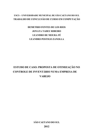 USCS – UNIVERSIDADE MUNICIPAL DE SÃO CAETANO DO SUL
TRABALHO DE CONCLUSÃO DE CURSO EM COMPUTAÇÃO
DEMETRIO FONTES DE LOS RIOS
JONATA TADEU RIBEIRO
LEANDRO DE MOURA FÉ
LEANDRO POSTIGO ZANOLLA
ESTUDO DE CASO: PROPOSTA DE OTIMIZAÇÃO NO
CONTROLE DE INVENTÁRIO NUMA EMPRESA DE
VAREJO
SÃO CAETANO DO SUL
2012
 