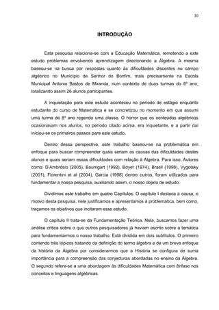10



                                 INTRODUÇÃO


      Esta pesquisa relaciona-se com a Educação Matemática, remetendo a este
estudo problemas envolvendo aprendizagem direcionando a Álgebra. A mesma
baseou-se na busca por respostas quanto às dificuldades discentes no campo
algébrico no Município de Senhor do Bonfim, mais precisamente na Escola
Municipal Antonio Bastos de Miranda, num contexto de duas turmas do 8º ano,
totalizando assim 26 alunos participantes.

      A inquietação para este estudo aconteceu no período de estágio enquanto
estudante do curso de Matemática e se concretizou no momento em que assumi
uma turma de 8º ano regendo uma classe. O horror que os conteúdos algébricos
ocasionavam nos alunos, no período citado acima, era inquietante, e a partir daí
iniciou-se os primeiros passos para este estudo.

      Dentro dessa perspectiva, este trabalho baseou-se na problemática em
enfoque para buscar compreender quais seriam as causas das dificuldades destes
alunos e quais seriam essas dificuldades com relação à Algebra. Para isso, Autores
como: D’Ambrósio (2005), Baumgart (1992), Boyer (1974), Brasil (1998), Vygotsky
(2001), Fiorentini et al (2004), Garcia (1998) dentre outros, foram utilizados para
fundamentar a nossa pesquisa, auxiliando assim, o nosso objeto de estudo.

      Dividimos este trabalho em quatro Capítulos. O capítulo I destaca a causa, o
motivo desta pesquisa, nele justificamos e apresentamos à problemática, bem como,
traçamos os objetivos que incitaram esse estudo.

      O capítulo II trata-se da Fundamentação Teórica. Nela, buscamos fazer uma
análise critica sobre o que outros pesquisadores já haviam escrito sobre a temática
para fundamentarmos o nosso trabalho. Está dividida em dois subtítulos. O primeiro
contendo três tópicos tratando da definição do termo álgebra e de um breve enfoque
da história da Álgebra por considerarmos que a História se configura de suma
importância para a compreensão das conjecturas abordadas no ensino da Álgebra.
O segundo refere-se a uma abordagem às dificuldades Matemática com ênfase nos
conceitos e linguagens algébricas.
 