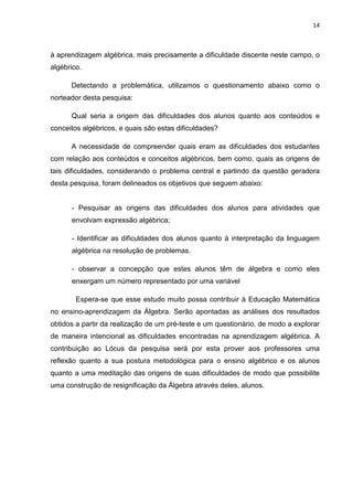 14



à aprendizagem algébrica, mais precisamente a dificuldade discente neste campo, o
algébrico.

      Detectando a problemática, utilizamos o questionamento abaixo como o
norteador desta pesquisa:

      Qual seria a origem das dificuldades dos alunos quanto aos conteúdos e
conceitos algébricos, e quais são estas dificuldades?

      A necessidade de compreender quais eram as dificuldades dos estudantes
com relação aos conteúdos e conceitos algébricos, bem como, quais as origens de
tais dificuldades, considerando o problema central e partindo da questão geradora
desta pesquisa, foram delineados os objetivos que seguem abaixo:


      - Pesquisar as origens das dificuldades dos alunos para atividades que
      envolvam expressão algébrica;

      - Identificar as dificuldades dos alunos quanto à interpretação da linguagem
      algébrica na resolução de problemas.

      - observar a concepção que estes alunos têm de álgebra e como eles
      enxergam um número representado por uma variável

        Espera-se que esse estudo muito possa contribuir à Educação Matemática
no ensino-aprendizagem da Álgebra. Serão apontadas as análises dos resultados
obtidos a partir da realização de um pré-teste e um questionário, de modo a explorar
de maneira intencional as dificuldades encontradas na aprendizagem algébrica. A
contribuição ao Lócus da pesquisa será por esta prover aos professores uma
reflexão quanto a sua postura metodológica para o ensino algébrico e os alunos
quanto a uma meditação das origens de suas dificuldades de modo que possibilite
uma construção de resignificação da Álgebra através deles, alunos.
 