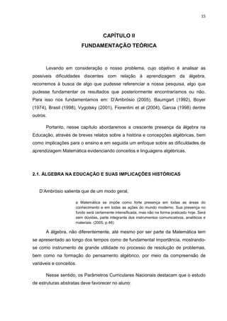 15



                                    CAPÍTULO II
                         FUNDAMENTAÇÃO TEÓRICA



      Levando em consideração o nosso problema, cujo objetivo é analisar as
possíveis dificuldades discentes com relação à aprendizagem da álgebra,
recorremos à busca de algo que pudesse referenciar a nossa pesquisa, algo que
pudesse fundamentar os resultados que posteriormente encontraríamos ou não.
Para isso nos fundamentamos em: D’Ambrósio (2005), Baumgart (1992), Boyer
(1974), Brasil (1998), Vygotsky (2001), Fiorentini et al (2004), Garcia (1998) dentre
outros.

      Portanto, nesse capítulo abordaremos a crescente presença da álgebra na
Educação, através de breves relatos sobre a história e concepções algébricas, bem
como implicações para o ensino e em seguida um enfoque sobre as dificuldades de
aprendizagem Matemática evidenciando conceitos e linguagens algébricas.




2.1. ÁLGEBRA NA EDUCAÇÃO E SUAS IMPLICAÇÕES HISTÓRICAS


   D’Ambrósio salienta que de um modo geral,

                     a Matemática se impõe como forte presença em todas as áreas do
                     conhecimento e em todas as ações do mundo moderno. Sua presença no
                     fundo será certamente intensificada, mas não na forma praticado hoje. Será
                     sem dúvidas, parte integrante dos instrumentos comunicativos, analíticos e
                     materiais. (2005, p.46)

      A álgebra, não diferentemente, até mesmo por ser parte da Matemática tem
se apresentado ao longo dos tempos como de fundamental importância, mostrando-
se como instrumento de grande utilidade no processo de resolução de problemas,
bem como na formação do pensamento algébrico, por meio da compreensão de
variáveis e conceitos.

      Nesse sentido, os Parâmetros Curriculares Nacionais destacam que o estudo
de estruturas abstratas deve favorecer no aluno:
 