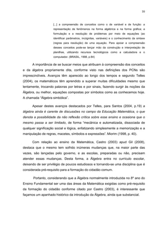 16



                    [...] a compreensão de conceitos como o de variável e de função: a
                    representação de fenômenos na forma algébrica e na forma gráfica; a
                    formulação e a resolução de problemas por meio de equações (ao
                    identificar parâmetros, incógnitas, variáveis) e o conhecimento da sintaxe
                    (regras para resolução) de uma equação. Para apoiar a compreensão
                    desses conceitos pode-se lançar mão da construção e interpretação de
                    planilhas, utilizando recursos tecnológicos como a calculadora e o
                    computador. (BRASIL, 1998, p.84)

      A importância de se buscar meios que atribuam à compreensão dos conceitos
e da álgebra propriamente dita, conforme visto nas definições dos PCNs são
imprescindíveis. Avanços têm aparecido ao longo dos tempos e segundo Telles
(2004), os matemáticos têm aprendido a superar muitas dificuldades mesmo que
lentamente, trocando palavras por letras e por sinais, fazendo surgir às noções da
Álgebra, ou melhor, equações compostas por símbolos como as conhecemos hoje.
A chamada “Álgebra simbólica”.

      Apesar destes avanços destacados por Telles, para Santos (2004, p.19) a
álgebra ainda é carente de discussões no campo da Educação Matemática, o que
denota a possibilidade da não reflexão crítica sobre esse ensino e ocasiona que o
mesmo passa a ser limitado, de forma “mecânica e automatizada, dissociada de
qualquer significação social e lógica, enfatizando simplesmente a memorização e a
manipulação de regras, macetes, símbolos e expressões”. Miorim (1998, p. 40).

      Com relação ao ensino da Matemática, Castro (2003) apud Gil (2008),
destaca que o mesmo tem sofrido inúmeras mudanças que, na maior parte das
vezes, são lançadas pelo governo, e as escolas, preparadas ou não, precisam
atender essas mudanças. Desta forma, a Álgebra entra no currículo escolar,
deixando de ser privilégio de poucos estudiosos e tornando-se uma disciplina que é
considerada pré-requisito para a formação do cidadão comum.

       Portanto, considerando que a Álgebra normalmente introduzida no 8º ano do
Ensino Fundamental ser uma das áreas da Matemática exigidas como pré-requisito
da formação do cidadão conforme citado por Castro (2003), é interessante que
façamos um apanhado histórico da introdução da Álgebra, ainda que substancial.
 