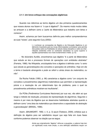 17



        2.1.1. Um breve enfoque das concepções algébricas



        Quando nos referimos ao termo álgebra um dos primeiros questionamentos
que nossos alunos nos fazem é: “o que é álgebra?”. Do mesmo modo muitos deles
se arriscam e a definem como a “parte da Matemática que trabalha com letras e
números”.
        Assim, achamos por bem buscarmos defini-la para melhor compreendermos
as suas “raízes”, pois segundo Cury (2002):

                     [...] conhecer as concepções de Álgebra e de Educação Algébrica é um
                     elemento importante para as novas reformulações curriculares, pois permite
                     discussões sobre as finalidades do estudo dessa disciplina e sobre as inter-
                     relações existentes entre os conteúdos estudados no curso superior e
                     aqueles apresentados nos níveis fundamental e médio. (p.12)

        . No dicionário Aurélio, encontramos que álgebra “é a parte da Matemática
que estuda as leis e processos formais de operações com entidades abstratas”
(Ferreira, 1986). Na Wikipédia, enciclopédia livre a álgebra é definida como “o ramo
que estuda as generalizações dos conceitos e operações de aritmética. Hoje em dia
o termo é bastante abrangente e pode se referir a várias áreas da matemática, ou
não”.

        Da Rocha Falcão (1993, p. 86) caracteriza a álgebra como “um conjunto de
conceitos e procedimentos (algoritmos) matemáticos que permitem a representação
prévia e a resolução de um determinado tipo de problema, para o qual os
procedimentos aritméticos mostram-se insuficiente”.

        Os PCNs (Parâmetros Curriculares Nacionais) por sua vez, vão além ao que
tange a método de resolução, processo de representação de algoritmos. Segundo o
mesmo é por meio da Álgebra que se desenvolve habilidades abstratas quando a
definem como “uma área da matemática que desenvolve a capacidade de abstração
e generalização” (BRASIL, 1998).

        Assim, (BAUMGART, 1992, v. 4, p. 3) apud (Tedesco, 2009), enfatiza que a
definição de álgebra para ser satisfatória requer que seja feita em duas fases
conforme podemos observar na citação que se segue.

                     Ainda que originalmente “álgebra” refira-se a equações, a palavra hoje tem
                     um significado muito mais amplo, e uma definição satisfatória requer um
 