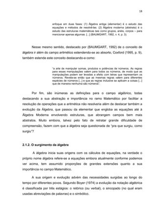 18



                    enfoque em duas fases: (1) Álgebra antiga (elementar) é o estudo das
                    equações e métodos de resolvê-las. (2) Álgebra moderna (abstrata) é o
                    estudo das estruturas matemáticas tais como grupos, anéis, corpos – para
                    mencionar apenas algumas. [...] (BAUMGART, 1992, v. 4, p. 3).



      Nesse mesmo sentido, destacado por (BAUMGART, 1992) de o conceito de
álgebra ir além do campo aritmético estendendo-se ao absorto, Coxford (1995, p. 9),
também estende este conceito destacando-a como:


                    “a arte de manipular somas, produtos e potências de números. As regras
                    para essas manipulações valem para todos os números, de modo que as
                    manipulações podem ser levadas a efeito com letras que representam os
                    números. Revela-se então que as mesmas regras valem para diferentes
                    espécies de números [...] e que as regras inclusive se aplicam a coisas [...]
                    que de maneira nenhuma são números”.


      Por fim, são inúmeras as definições para o campo algébrico, todas
destacando a sua abstração e importância no ramo Matemático por facilitar a
resolução de operações que a aritmética não resolveria além de destacar também a
evolução da Álgebra, que passou da elementar que engloba as equações até à
Álgebra Moderna envolvendo estruturas, que abrangem campos bem mais
abstratos. Muito embora, talvez pelo fato de retratar grande dificuldade de
compreensão, fazem com que a álgebra seja questionada de “pra que surgiu, como
surgiu”?



2.1.2. O surgimento da álgebra

       A álgebra inicia suas origens com os cálculos de equações, na verdade o
próprio nome álgebra refere-se a equações embora atualmente conforme podemos
ver acima, tem assumido proporções de grandes extensões quanto a sua
importância no campo Matemático.

      A sua origem e evolução advém das necessidades surgidas ao longo do
tempo por diferentes povos. Segundo Boyer (1974) a evolução da notação algébrica
é classificada por três estágios: o retórico (ou verbal), o sincopado (no qual eram
usadas abreviações de palavras) e o simbólico.
 