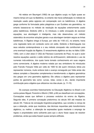 19



      Há relatos em Baumgart (1992) de que álgebra surgiu no Egito quase ao
mesmo tempo em que na Babilônia, no entanto não havia sofisticação no método de
resolução usado pelos egípcios em comparação com os babilônicos. A álgebra
grega conforme foi formulada pelos pitagóricos e por Euclides era geométrica, no
entanto baseava-se no método de resolução de equações anteriormente usado
pelos babilônicos. Diofanto (250 a. C) introduziu o estilo sincopado de escrever
equações, sua abordagem é inteligente, mas não desenvolveu um método
sistemático de encontrar soluções gerais e sua abordagem também seguia as linhas
babilônicas. A Álgebra chega à Europa, por volta de 1100 d.C, no entanto, havia
uma regressão tanto em conteúdo como em estilo. Diofanto e Brahmagupta nos
seus estudos contemporâneos e o seu método sincopado não contribuíram para
uma eventual irrupção da Álgebra. O renascimento algébrico se deu na Itália (1200-
1300), com o Líber abaci (1 202) de Fibonacci (Leonardo de Pisa), no qual o autor
resolvia equações usando o estilo retórico de al-Khowarizmi, defendendo o uso de
numerais indo-arábicos, dos quais havia tomado conhecimento em suas viagens
como comerciante. A álgebra moderna notada por seu simbolismo foi introduzido
pelo Francês François Viète por volta de 1500 foi ele quem introduziu letras pra
representar números, muito embora todo o avanço conseguido por Viète ainda não
estava completo e Descartes complementa-a transformando a álgebra geométrica
dos gregos em uma geometria algébrica. Ele utilizou a álgebra para representar
partes da geometria tais como: curvas, retas, cones e etc., dando importante
contribuição para a álgebra que utilizamos nos dias atuais. (p. 11-15)


      Os avanços ocorridos historicamente na Educação Algébrica no Brasil e em
outros países Miguel, Fiorentini e Miorim (1993, p.84) as classificam em concepções.
Concepções essas que definem o processo evolutivo do ensino da Álgebra.
Segundo eles, A primeira concepção predominou do século XIX até meados do
século XX. Trata-se da concepção lingüístico-pragmática, que constitui a crença de
que a obtenção, ainda que mecânica, das técnicas requeridas pelo transformismo
algébrico, ou melhor, a obtenção de expressões iguais mediante o emprego de
regras e propriedades seria suficiente para que o aluno fosse capaz de resolver
problemas, ainda que estes fossem quase sempre artificiais.
 