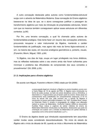 20



   A outra concepção destacada pelos autores como fundamentalista-estrutural
surgiu com o advento da Matemática Moderna. Essa concepção do Ensino algébrico
baseava-se na ideia de que, se o aluno conseguisse justificar a passagem do
transformismo algébrico por meio da introdução de propriedades estruturais, fariam
com que os mesmos também conseguissem aplicar essas estruturas em diferentes
contextos. (p.84)

   Por fim, uma terceira concepção, a qual foi chamada pelos autores de
fundamentalista-analógica. Esta tenta fazer um resumo das concepções anteriores,
procurando recuperar o valor instrumental da Álgebra, mantendo o caráter
fundamentalista de justificação, mas agora não mais de forma lógico-estrutural, e
sim, na maioria das vezes, em recursos analógicos geométricos e, portanto, visuais.
(Fiorentini, Miorin, Miguel, 1993. p.84)

   “A Álgebra, nos dias de hoje, ocupa um lugar privilegiado nos livros didáticos,
mas as reflexões realizadas sobre o seu ensino ainda não foram suficientes para
minimizar o problema das dificuldades de compreensão dos seus conceitos e
procedimentos” (Gil, 2008, p.24).


2.1.3. Implicações para o Ensino algébrico


   De acordo com Miguel, Fiorentini e Miorim (1992) citado por Gil (2008)


                      a preocupação legal em introduzir a Álgebra no ensino brasileiro ocorre com
                      a Carta Régia de 19 de agosto de1799). A Álgebra seria introduzida na
                      forma de aulas avulsas, ao lado de outras disciplinas como a Aritmética, a
                      Geometria e a Trigonometria que já faziam parte do ensino. Estas áreas do
                      conhecimento eram trabalhadas em compartimentos estanques. E foi no
                      início do século XIX que, pela primeira vez, o estudo de Álgebra é
                      introduzido no ensino secundário brasileiro. Em 1927, Euclides Roxo, diretor
                      do Externato Pedro II, propôs à congregação do colégio uma alteração
                      radical no ensino da Matemática. Conforme Valente (2002),no documento
                      Euclides Roxo coloca a urgência de adotar métodos de ensino da
                      Matemática Elementar introduzidos na Alemanha, destacando que parte da
                      orientação era acabar com a divisão da Matemática em partes distintas e
                      separadas como vinha sendo trabalhada ( p.21 ).


       O Ensino da álgebra desde que introduzido separadamente tem assumidos
caráter muitas vezes considerado descontextualizado. “Do início do estudo da
Álgebra até o início da década de 60, quando se inicia o Movimento da Matemática
 