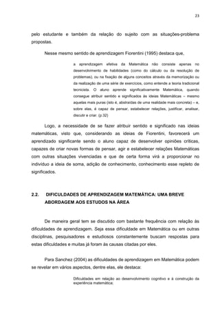 23



pelo estudante e também da relação do sujeito com as situações-problema
propostas.

       Nesse mesmo sentido de aprendizagem Fiorentini (1995) destaca que,

                     a   aprendizagem      efetiva   da   Matemática   não   consiste   apenas   no
                     desenvolvimento de habilidades (como do cálculo ou da resolução de
                     problemas), ou na fixação de alguns conceitos através da memorização ou
                     da realização de uma série de exercícios, como entende a teoria tradicional
                     tecnicista. O     aluno aprende significativamente Matemática, quando
                     consegue atribuir sentido e significados às ideias Matemáticas – mesmo
                     aquelas mais puras (isto é, abstraídas de uma realidade mais concreta) – e,
                     sobre elas, é capaz de pensar, estabelecer relações, justificar, analisar,
                     discutir e criar. (p.32)

       Logo, a necessidade de se fazer atribuir sentido e significado nas ideias
matemáticas, visto que, considerando as ideias de Fiorentini, favorecerá um
aprendizado significante sendo o aluno capaz de desenvolver opiniões críticas,
capazes de criar novas formas de pensar, agir e estabelecer relações Matemáticas
com outras situações vivenciadas e que de certa forma virá a proporcionar no
indivíduo a ideia de soma, adição de conhecimento, conhecimento esse repleto de
significados.




2.2.   DIFICULDADES DE APRENDIZAGEM MATEMÁTICA: UMA BREVE
       ABORDAGEM AOS ESTUDOS NA ÁREA



       De maneira geral tem se discutido com bastante frequência com relação às
dificuldades de aprendizagem. Seja essa dificuldade em Matemática ou em outras
disciplinas, pesquisadores e estudiosos constantemente buscam respostas para
estas dificuldades e muitas já foram às causas citadas por eles.


       Para Sanchez (2004) as dificuldades de aprendizagem em Matemática podem
se revelar em vários aspectos, dentre elas, ele destaca:

                     Dificuldades em relação ao desenvolvimento cognitivo e à construção da
                     experiência matemática;
 