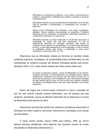 24



                    Dificuldades na resolução de problemas, o que implica a compreensão do
                    problema, compreensão e habilidade para analisar o problema e raciocinar
                    matematicamente.

                    Dificuldades relativas à própria complexidade da matemática, como seu alto
                    nível de abstração e generalização, a complexidade dos conceitos e
                    algoritmos.

                    Podem ocorrer dificuldades mais intrínsecas, como bases neurológicas,
                    alteradas. Atrasos cognitivos generalizados ou específicos. Problemas
                    lingüísticos que se manifestam na matemática; dificuldades atencionais e
                    motivacionais; dificuldades na memória, etc.

                    Dificuldade originada no ensino inadequado ou insuficiente seja porque à
                    organização do mesmo não está bem sequenciado, ou não se
                    proporcionam elementos de motivação suficientes; seja porque os
                    conteúdos não se ajustam às necessidades e ao nível de desenvolvimento
                    do aluno, ou não estão adequados ao nível de abstração, ou não se treinam
                    as habilidades prévias; seja porque a metodologia é muito pouco
                    motivadora e muito pouco eficaz. (p. 174)


      Observamos que as dificuldades citadas por Sanchez se estendem desde
problemas cognitivos, neurológicos, de complexidade própria da Matemática, da não
compreensão do problema proposto até destacar dificuldade gerada pelo ensino.
Machado (1992, p. 31), nesse sentido enfatiza que vários autores dizem que:


                    Os alunos se dispersam quando o ensino da Matemática se faz rotineiro,
                    ocultando consciente e inconscientemente sua verdadeira força e beleza,
                    complicando-a inutilmente com fórmulas que não sabem de onde vem. O
                    ensino tem que alcançar uma investigação em que o aluno sinta a sensação
                    de estar fazendo algo com isso, em que se sinta mais confiante colocando
                    em prática o seu trabalho efetivo e com isso, faça-o perceber o seu próprio
                    rendimento.


      Assim, ele sugere que o ensino passe a favorecer no aluno a sensação de
que ele está inserido naquele contexto Matemático, que ele perceba que está
rendendo, aprendendo, porque se diferente certamente ele se dispersará e o ensino
da Matemática ficará apenas na rotina.


      Observamos que Sanchez também faz referência a problemas relacionados à
dificuldade de ordem cognitiva, atencional, motivacional e neurológica como causas
das dificuldades.


      E nesse mesmo sentido, Garcia (1998) apud (Salvan, 2004, pp. 20-21)
destaca doenças patogênicas como algumas das possíveis causas de muitas
dificuldades em Matemática referenciando a:
 