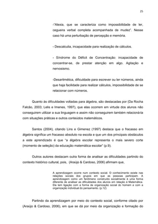 25



                     -“Alexia, que se caracteriza como impossibilidade de ler,
                     cegueira verbal completa acompanhada de mudez”. Nesse
                     caso há uma perturbação de percepção e memória.


                     - Descalculia, incapacidade para realização de cálculos.


                     - Síndrome do Déficit de Concentração: incapacidade de
                     concentrar-se, de prestar atenção em algo. Agitação e
                     nervosismo.


                     -Desaritmética, dificuldade para escrever ou ler números, ainda
                     que haja facilidade para realizar cálculos, impossibilidade de se
                     relacionar com números.


      Quanto às dificuldades voltadas para álgebra, são destacadas por (Da Rocha
Falcão, 2003; Lelis e Imenes, 1997), que elas ocorrem em virtude dos alunos não
conseguirem utilizar a sua linguagem e assim não conseguirem também relacioná-la
com situações práticas e outros conteúdos matemáticos.


      Santos (2004), citando Lins e Gimenez (1997) destaca que o fracasso em
álgebra significa um fracasso absoluto na escola e que um dos principais obstáculos
a este aprendizado é que “a álgebra escolar representa o mais severo corte
(momento de seleção) da educação matemática escolar” (p.9).


      Outros autores destacam outra forma de analisar as dificuldades partindo do
contexto histórico cultural, pois, (Araújo & Cardoso, 2006) afirmam que,


                     A aprendizagem ocorre num contexto social. O conhecimento existe nas
                     relações sociais dos grupos em que as pessoas participam. A
                     aprendizagem como um fenômeno construído socialmente é uma forma
                     diferente de analisar as dificuldades dos alunos em relação à Matemática.
                     Ela tem ligação com a forma de organização social do homem e com a
                     organização individual do pensamento. (p.12)



      Partindo da aprendizagem por meio do contexto social, conforme citado por
(Araújo & Cardoso, 2006), em que se dá por meio da organização e formação do
 