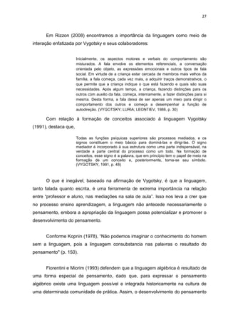 27



      Em Rizzon (2008) encontramos a importância da linguagem como meio de
interação enfatizada por Vygotsky e seus colaboradores:


                       Inicialmente, os aspectos motores e verbais do comportamento são
                       misturados. A fala envolve os elementos referenciais, a conversação
                       orientada pelo objeto, as expressões emocionais e outros tipos de fala
                       social. Em virtude de a criança estar cercada de membros mais velhos da
                       família, a fala começa, cada vez mais, a adquirir traços demonstrativos, o
                       que permite que a criança indique o que está fazendo e quais são suas
                       necessidades. Após algum tempo, a criança, fazendo distinções para os
                       outros com auxilio da fala, começa, internamente, a fazer distinções para si
                       mesma. Desta forma, a fala deixa de ser apenas um meio para dirigir o
                       comportamento dos outros e começa a desempenhar a função de
                       autodireção. (VYGOTSKY; LURIA; LEONTIEV, 1988, p. 30)

      Com relação à formação de conceitos associado à linguagem Vygotsky
(1991), destaca que,

                       Todas as funções psíquicas superiores são processos mediados, e os
                       signos constituem o meio básico para dominá-las e dirigi-las. O signo
                       mediador é incorporado à sua estrutura como uma parte indispensável, na
                       verdade a parte central do processo como um todo. Na formação de
                       conceitos, esse signo é a palavra, que em princípio tem o papel de meio na
                       formação de um conceito e, posteriormente, torna-se seu símbolo.
                       (VYGOTSKY, 1991, p. 48)



      O que é inegável, baseado na afirmação de Vygotsky, é que a linguagem,
tanto falada quanto escrita, é uma ferramenta de extrema importância na relação
entre “professor e aluno, nas mediações na sala de aula”. Isso nos leva a crer que
no processo ensino aprendizagem, a linguagem não antecede necessariamente o
pensamento, embora a apropriação da linguagem possa potencializar e promover o
desenvolvimento do pensamento.


      Conforme Kopnin (1978), “Não podemos imaginar o conhecimento do homem
sem a linguagem, pois a linguagem consubstancia nas palavras o resultado do
pensamento" (p. 150).


      Fiorentini e Miorim (1993) defendem que a linguagem algébrica é resultado de
uma forma especial de pensamento, dado que, para expressar o pensamento
algébrico existe uma linguagem possível e integrada historicamente na cultura de
uma determinada comunidade de prática. Assim, o desenvolvimento do pensamento
 