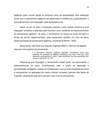28



algébrico pode ocorrer desde os primeiros anos de escolaridade. Eles destacam
ainda, que o pensamento algébrico se desenvolve à medida que, gradualmente, o
aluno desenvolve uma linguagem mais apropriada a ele.

      Assim, se de um lado a introdução precoce e sem suporte empírico a uma
linguagem simbólica e abstrata pode funcionar como obstáculo ao desenvolvimento
do pensamento algébrico, de outro, o menosprezo ou recusa ao modo simbólico e
formal de pensar algebricamente, pode representar também um freio ao pleno
desenvolvimento do pensamento algébrico. (Fiorentini & Miorim, 1993).

      Desta forma, vale frisar que segundo Vygotsky (2001) o domínio da álgebra
eleva ao nível superior do pensamento,
                    [...] permitindo entender qualquer operação matemática como caso
                    particular de operação de álgebra, facultando uma visão mais livre, mais
                    abstrata e generalizada e, assim, mais profunda e rica das operações com
                    números concretos. (p. 267)

      Observa-se que linguagem e pensamento andam junto, um favorecendo o
desenvolvimento do outro. Considerando, pois, o poder de abstração e
generalização da álgebra, quando se compreende o que se está estudando de forma
a compreender as operações de modo a formar conceitos, partindo das ideias de
Vygotsky, certamente este aluno elevará o seu nível de pensamento.
 