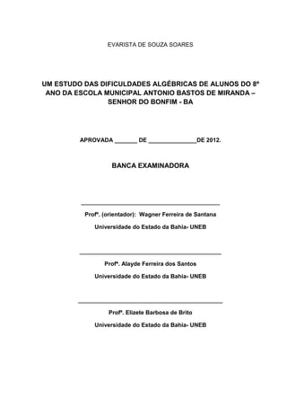 2



                  EVARISTA DE SOUZA SOARES




UM ESTUDO DAS DIFICULDADES ALGÉBRICAS DE ALUNOS DO 8º
 ANO DA ESCOLA MUNICIPAL ANTONIO BASTOS DE MIRANDA –
                SENHOR DO BONFIM - BA




         APROVADA _______ DE _______________DE 2012.



                   BANCA EXAMINADORA




         _______________________________________________

          Profº. (orientador): Wagner Ferreira de Santana

              Universidade do Estado da Bahia- UNEB



         ________________________________________________

                 Profª. Alayde Ferreira dos Santos

              Universidade do Estado da Bahia- UNEB



        _________________________________________________

                  Profª. Elizete Barbosa de Brito

              Universidade do Estado da Bahia- UNEB
 