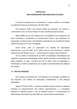 29



                                       CAPÍTULO III
                          UMA ABORDAGEM À METODOLOGIA UTILIZADA



       É através da pesquisa que se desenvolve o avanço científico e tecnológico
nas diferentes áreas do conhecimento, (ALVES, 2003).

       Para Severino (2007), não haveria sentido em pesquisar, em construir o
conhecimento novo, se não se tivesse em vista o benefício social do mesmo.

       Netto (2008) por sua vez, destaca que os resultados de uma pesquisa para
serem favoráveis e contributivos ao conhecimento humano, são necessários ao
pesquisador a noção em grau, profundidade e extensão em que se pretende abordar
determinado assunto em uma investigação.

       Assim     sendo,    cabe   ao   pesquisador    um   trabalho   de   organização,
determinando o que Gil (1987, p.27), define como ter que determinar o método,
podendo este ser definido como o "... caminho para se chegar a determinado fim”.
       Gil nos remete a importância de se definir as estratégias metodológicas que
viabilizam o processo de identificação, coleta, registro, descrição e interpretação dos
dados coletados, ou seja, o caminho que ele se refere, induz ao pesquisador a
identificação do melhor procedimento que se ajuste as especificidades dos objetivos
da pesquisa.


3.1. TIPO DE PESQUISA


       Este estudo se caracteriza por uma pesquisa com abordagem qualitativa do
tipo descritiva, com método de observação, fundamentado a uma pesquisa
bibliográfica.

       Segundo Triviños (1987), a pesquisa qualitativa permite analisar os aspectos
implícitos ao desenvolvimento das práticas organizacionais, e a abordagem
descritiva é praticada quando o que se pretende buscar é o conhecimento de
determinadas informações que não podem ser numericamente caracterizado.
 