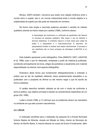 30



       Minayo, (2007) também, menciona que existe uma relação dinâmica entre o
mundo real e o sujeito, isto é, um vínculo indissociável entre o mundo objetivo e a
subjetividade do sujeito que não pode ser traduzido em números.

       De forma mais ampla e resumida podemos perceber o sentido do método
qualitativo através do trecho citado por Lakatos (1986), conforme abaixo:

                      A interpretação dos fenômenos e a atribuição de significados são básicas
                      no processo de pesquisa qualitativa. Não requer o uso de métodos e
                      técnicas estatísticas. O ambiente natural é a fonte direta para coleta de
                      dados e o pesquisador é o instrumento-chave. É descritiva. Os
                      pesquisadores tendem a analisar seus dados indutivamente. O processo e
                      seu significado são os focos principais de abordagem (LAKATOS et al,
                      1986).


       Este trabalho apresenta cunho bibliográfico. Para (MINAYO, 2007; LAKATOS
et al, 1986), tudo o que for elaborado, embasado a partir de material já publicado,
constituído principalmente de livros, artigos de periódicos e atualmente com material
disponibilizado na Internet, terá aspecto bibliográfico.

       Entende-e desta forma que fundamentar bibliograficamente é entender a
prática que se dar da realidade utilizando meios posteriormente estudados e ou
publicados com o propósito de afirmar ou até mesmo negar o que foi escrito de
forma cuidadosa.

       O caráter descritivo também utilizado se dá com o intuito de confrontar a
teoria à prática, cujo objetivo principal é estudar as características específicas de um
grupo (Gil, 1996).

       Ludke e André (1986, p.11) afirmam que os problemas devem ser estudados
no ambiente em que eles ocorrem naturalmente.


3.2. LÓCUS


       A instituição escolhida para a realização da pesquisa foi a Escola Municipal
Antonio Bastos de Miranda, situada em Missão do Sahy, interior do Municipio de
Senhor do Bonfim Bahia. A mesma oferece os cursos de Ensino Fundamental além
 