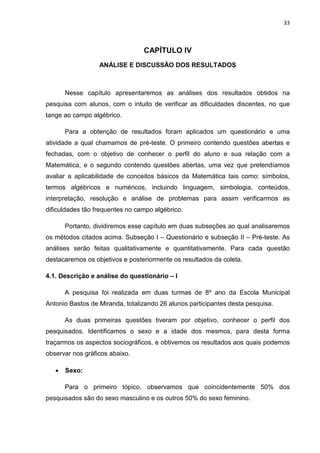 33



                                 CAPÍTULO IV
                  ANÁLISE E DISCUSSÃO DOS RESULTADOS



       Nesse capítulo apresentaremos as análises dos resultados obtidos na
pesquisa com alunos, com o intuito de verificar as dificuldades discentes, no que
tange ao campo algébrico.

       Para a obtenção de resultados foram aplicados um questionário e uma
atividade a qual chamamos de pré-teste. O primeiro contendo questões abertas e
fechadas, com o objetivo de conhecer o perfil do aluno e sua relação com a
Matemática, e o segundo contendo questões abertas, uma vez que pretendíamos
avaliar a aplicabilidade de conceitos básicos da Matemática tais como: símbolos,
termos algébricos e numéricos, incluindo linguagem, simbologia, conteúdos,
interpretação, resolução e análise de problemas para assim verificarmos as
dificuldades tão frequentes no campo algébrico.

       Portanto, dividiremos esse capítulo em duas subseções ao qual analisaremos
os métodos citados acima. Subseção I – Questionário e subseção II – Pré-teste. As
análises serão feitas qualitativamente e quantitativamente. Para cada questão
destacaremos os objetivos e posteriormente os resultados da coleta.

4.1. Descrição e análise do questionário – I

       A pesquisa foi realizada em duas turmas de 8º ano da Escola Municipal
Antonio Bastos de Miranda, totalizando 26 alunos participantes desta pesquisa.

       As duas primeiras questões tiveram por objetivo, conhecer o perfil dos
pesquisados. Identificamos o sexo e a idade dos mesmos, para desta forma
traçarmos os aspectos sociográficos, e obtivemos os resultados aos quais podemos
observar nos gráficos abaixo.

   •   Sexo:

       Para o primeiro tópico, observamos que coincidentemente 50% dos
pesquisados são do sexo masculino e os outros 50% do sexo feminino.
 