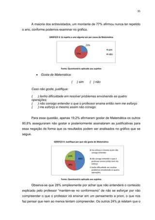 35



      A maioria dos entrevistados, um montante de 77% afirmou nunca ter repetido
o ano, conforme podemos examinar no gráfico.

                   GRÁFICO 3: Já repetiu o ano alguma vez por causa da Matemática


                                                      23%
                                                                               sim
                                             77%                               não




                              Fonte: Questionário aplicado aos sujeitos

         •   Gosta de Matemática:

                                        (     ) sim        ( ) não

      Caso não goste, justifique:

      (   ) tenho dificuldade em resolver problemas envolvendo as quatro
      operações;
      (   ) não consigo entender o que o professor ensina então nem me esforço
      (   ) me esforço e mesmo assim não consigo


      Para essa questão, apenas 19,2% afirmaram gostar de Matemática os outros
80,8% asseguraram não gostar e posteriormente assinalaram as justificativas para
essa negação de forma que os resultados podem ser analisados no gráfico que se
segue.

                       GRÁFICO 4: Justifique por que não gosta de Matemática


                                                             me esforço e mesmo assim não
                                                             consigo entender
                                     24%
                                               48%           não consigo entender o que o
                                                             professor ensina então nem me
                                     28%                     esforço
                                                             tenho dificuldade em resolver
                                                             problemas envolvendo as quatro
                                                             operações;


                              Fonte: Questionário aplicado aos sujeitos

      Observa-se que 28% simplesmente por achar que não entenderá o conteúdo
explicado pelo professor “mantém-se no conformismo” de não se esforçar por não
compreender o que o professor irá ensinar em um pensamento a priori, o que nos
faz pensar que nem ao menos tentam compreender. Os outros 24% já relatam que o
 