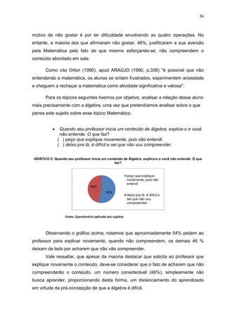 36



motivo de não gostar é por ter dificuldade envolvendo as quatro operações. No
entanto, a maioria dos que afirmaram não gostar, 48%, justificaram a sua aversão
pela Matemática pelo fato de que mesmo esforçando-se, não compreendem o
conteúdo abordado em sala.

      Como cita Orton (1990), apud ARAÚJO (1990, p.338) "é possível que não
entendendo a matemática, os alunos se sintam frustrados, experimentem ansiedade
e cheguem a rechaçar a matemática como atividade significativa e valiosa".

      Para os tópicos seguintes tivemos por objetivo, analisar a relação desse aluno
mais precisamente com a álgebra, uma vez que pretendíamos analisar sobre o que
pensa este sujeito sobre esse tópico Matemático.


          •    Quando seu professor inicia um conteúdo de álgebra, explica-o e você
               não entende. O que faz?
              ( ) peço que explique novamente, pois não entendi.
              ( ) deixo pra lá, é difícil e sei que não vou compreender.


GRÁFICO 5: Quando seu professor inicia um conteúdo de Álgebra, explica-o e você não entende. O que
                                              faz?


                                                              peço que explique
                                                              novamente, pois não

                                   46%
                                                              entendi

                                              54%
                                                              deixo pra lá, é difícil e
                                                              sei que não vou
                                                              compreender.



                  Fonte: Questionário aplicado aos sujeitos



      Observando o gráfico acima, notamos que aproximadamente 54% pedem ao
professor para explicar novamente, quando não compreendem, os demais 46 %
deixam de lado por acharem que não vão compreender.
      Vale ressaltar, que apesar da maioria destacar que solicita ao professor que
explique novamente o conteúdo, deve-se considerar que o fato de acharem que não
compreenderão o conteúdo, um número considerável (46%), simplesmente não
busca aprender, proporcionando desta forma, um distanciamento do aprendizado
em virtude da pré-concepção de que a álgebra é difícil.
 