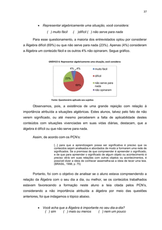 37



          •   Representar algebricamente uma situação, você considera:
                ( ) muito fácil        (    )difícil ( ) não serve para nada

      Para esse questionamento, a maioria dos entrevistados optou por considerar
a Álgebra difícil (69%) ou que não serve para nada (23%). Apenas (4%) consideram
a Álgebra um conteúdo fácil e os outros 4% não opinaram. Segue gráfico.


                 GRÁFICO 6: Representar algebricamente uma situação, você considera:

                                     4% 4%                     muito fácil

                                                               difícil
                                23%
                                                               não serve para
                                           69%                 nada
                                                               não opinaram


                   Fonte: Questionário aplicado aos sujeitos

      Observamos, pois, a existência de uma grande rejeição com relação à
importância atribuída a situações algébricas. Estes alunos, talvez pelo fato de não
verem significado, ou até mesmo perceberem a falta de aplicabilidade destes
conteúdos com situações vivenciadas em suas vidas diárias, destacam, que a
álgebra é difícil ou que não serve para nada.

      Assim, de acordo com os PCN’s:

                     [...] para que a aprendizagem possa ser significativa é preciso que os
                     conteúdos sejam analisados e abordados de modo a formarem uma rede de
                     significados. Se a premissa de que compreender é apreender o significado,
                     e de que para apreender o significado de algum objeto ou acontecimento é
                     preciso vê-lo em suas relações com outros objetos ou acontecimentos, é
                     possível dizer a ideia de conhecer assemelha-se a ideia de tecer uma teia.
                     (BRASIL, 1998, p. 75)


      Portanto, foi com o objetivo de analisar se o aluno estava compreendendo a
relação da Álgebra com o seu dia a dia, ou melhor, se os conteúdos trabalhados
estavam favorecendo a formação neste aluno a teia citada pelos PCN’s,
considerando a não importância atribuída a álgebra por meio das questões
anteriores, foi que indagamos o tópico abaixo.


          •   Você acha que a Álgebra é importante no seu dia-a-dia?
               ( ) sim    ( ) mais ou menos       ( ) nem um pouco
 