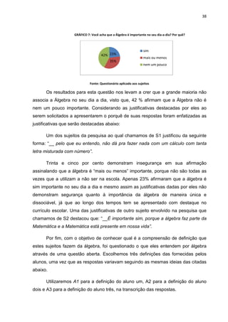 38



                    GRÁFICO 7: Você acha que a Álgebra é importante no seu dia-a-dia? Por quê?



                                                                  sim
                                     42% 23%
                                                                  mais ou menos
                                           35%
                                                                  nem um pouco



                              Fonte: Questionário aplicado aos sujeitos

      Os resultados para esta questão nos levam a crer que a grande maioria não
associa a Álgebra no seu dia a dia, visto que, 42 % afirmam que a Álgebra não é
nem um pouco importante. Considerando as justificativas destacadas por eles ao
serem solicitados a apresentarem o porquê de suas respostas foram enfatizadas as
justificativas que serão destacadas abaixo:

      Um dos sujeitos da pesquisa ao qual chamamos de S1 justificou da seguinte
forma: “__ pelo que eu entendo, não dá pra fazer nada com um cálculo com tanta
letra misturada com número”.

      Trinta e cinco por cento demonstram insegurança em sua afirmação
assinalando que a álgebra é “mais ou menos” importante, porque não são todas as
vezes que a utilizam a não ser na escola. Apenas 23% afirmaram que a álgebra é
sim importante no seu dia a dia e mesmo assim as justificativas dadas por eles não
demonstram segurança quanto à importância da álgebra de maneira única e
dissociável, já que ao longo dos tempos tem se apresentado com destaque no
currículo escolar. Uma das justificativas de outro sujeito envolvido na pesquisa que
chamamos de S2 destacou que: “__É importante sim, porque a álgebra faz parte da
Matemática e a Matemática está presente em nossa vida”.

      Por fim, com o objetivo de conhecer qual é a compreensão de definição que
estes sujeitos fazem da álgebra, foi questionado o que eles entendem por álgebra
através de uma questão aberta. Escolhemos três definições das fornecidas pelos
alunos, uma vez que as respostas variavam seguindo as mesmas ideias das citadas
abaixo.

      Utilizaremos A1 para a definição do aluno um, A2 para a definição do aluno
dois e A3 para a definição do aluno três, na transcrição das respostas.
 