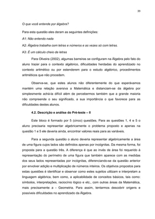 39



O que você entende por álgebra?

Para esta questão eles deram as seguintes definições:

A1: Não entendo nada

A2: Álgebra trabalha com letras e números e as vezes só com letras.

A3: É um cálculo cheio de letras

      Para Oliveira (2002), algumas barreiras se configuram na Álgebra pelo fato do
aluno trazer para o contexto algébrico, dificuldades herdadas do aprendizado no
contexto aritmético ou por estenderem para o estudo algébrico, procedimentos
aritméticos que não procedem.

      Observa-se, que estes alunos não diferentemente do que esperávamos
mantém uma relação aversiva a Matemática e distanciam-se da álgebra por
simplesmente achá-la difícil além de percebermos também que a grande maioria
não compreende o seu significado, a sua importância o que favorece para as
dificuldades destes alunos.

      4.2. Descrição e análise do Pré-teste – II

      Este bloco é formado por 5 (cinco) questões. Para as questões 1, 4 e 5 o
aluno precisaria representar algebricamente o problema proposto e apenas na
questão 1 e 5 ele deveria ainda, encontrar valores reais para as variáveis.

      Para a segunda questão o aluno deveria representar algebricamente a área
de uma figura cujos lados são definidos apenas por incógnitas. Da mesma forma, foi
proposta para a questão três. A diferença é que ao invés de área foi requerido à
representação do perímetro de uma figura que também aparece com as medidas
dos seus lados representadas por incógnitas, diferenciando-se da questão anterior
por envolver adição e multiplicação de números inteiros. Os objetivos propostos para
estas questões é identificar e observar como estes sujeitos utilizam e interpretam a
linguagem algébrica, bem como, a aplicabilidade de conceitos básicos, tais como:
símbolos, interpretações, raciocínio lógico e etc., com outras áreas da Matemática,
mais precisamente a - Geometria. Para assim, tentarmos descobrir origens e
possíveis dificuldades no aprendizado da Álgebra.
 