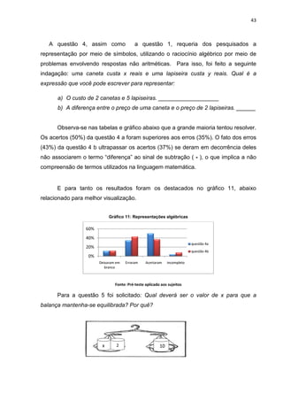 43



   A questão 4, assim como                a questão 1, requeria dos pesquisados a
                                                     ,
representação por meio de símbolos, utilizando o raciocínio algébrico por meio de
    esentação                       utilizando
problemas envolvendo respostas não aritméticas. Para isso, foi feito a seguinte
indagação: uma caneta custa x reais e uma lapiseira custa y reais. Qual é a
            ma
expressão que você pode escrever para representar:
                     de

      a) O custo de 2 canetas e 5 lapiseiras. ___________________
      b) A diferença entre o preço de uma caneta e o preço de 2 lapiseiras. ______


      Observa-se nas tabelas e gráfico abaixo que a grande maioria tentou resolver.
Os acertos (50%) da questão 4 a foram superiores aos erros (35%). O fato dos erros
               )
(43%) da questão 4 b ultrapassar os acertos (37%) se deram em decorrência deles
não associarem o termo “diferença” ao sinal de subtração ( - ), o que implica a não
compreensão de termos ut
                      utilizados na linguagem matemática.


      E para tanto os resultados foram os destacados no gráfico 11, abaixo
relacionado para melhor visualização
                        visualização.


                            Gráfico 11: Representações algébricas

                 60%
                 40%
                                                                          questão 4a
                 20%
                                                                          questão 4b
                  0%
                       Deixaram em   Erraram    Acertaram    incompleto
                          branco



                               Fonte: Pré-teste aplicado aos sujeitos

      Para a questão 5 foi solicitado Qual deverá ser o valor de x para que a
                           solicitado:
balança mantenha-se equilibrada? Por quê?
                 se




                        x       2                       10
 