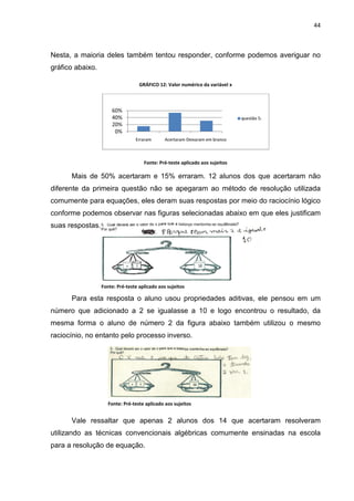 44



Nesta, a maioria deles também tentou responder, conforme podemos averiguar no
gráfico abaixo.

                                   GRÁFICO 12: Valor numérico da variável x



                      60%
                      40%                                                     questão 5:
                      20%
                       0%
                                 Erraram      Acertaram Deixaram em branco



                                     Fonte: Pré-teste aplicado aos sujeitos

      Mais de 50% acertaram e 15% erraram. 12 alunos dos que acertaram não
diferente da primeira questão não se apegaram ao método de resolução utilizada
comumente para equações, eles deram suas respostas por meio do raciocínio lógico
conforme podemos observar nas figuras selecionadas abaixo em que eles justificam
suas respostas.




                  Fonte: Pré-teste aplicado aos sujeitos

      Para esta resposta o aluno usou propriedades aditivas, ele pensou em um
número que adicionado a 2 se igualasse a 10 e logo encontrou o resultado, da
mesma forma o aluno de número 2 da figura abaixo também utilizou o mesmo
raciocínio, no entanto pelo processo inverso.




                     Fonte: Pré-teste aplicado aos sujeitos sujeitos da pesquisa
                       Fonte: Pré-teste aplicado aos

      Vale ressaltar que apenas 2 alunos dos 14 que acertaram resolveram
utilizando as técnicas convencionais algébricas comumente ensinadas na escola
para a resolução de equação.
 