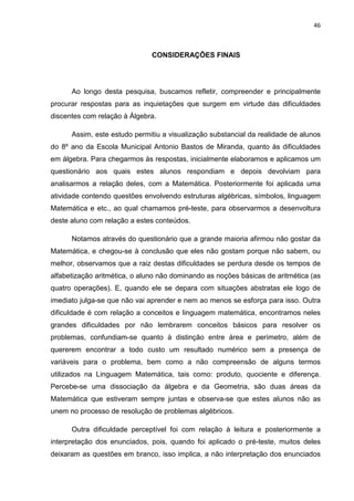 46



                               CONSIDERAÇÕES FINAIS




      Ao longo desta pesquisa, buscamos refletir, compreender e principalmente
procurar respostas para as inquietações que surgem em virtude das dificuldades
discentes com relação à Álgebra.

      Assim, este estudo permitiu a visualização substancial da realidade de alunos
do 8º ano da Escola Municipal Antonio Bastos de Miranda, quanto às dificuldades
em álgebra. Para chegarmos às respostas, inicialmente elaboramos e aplicamos um
questionário aos quais estes alunos respondiam e depois devolviam para
analisarmos a relação deles, com a Matemática. Posteriormente foi aplicada uma
atividade contendo questões envolvendo estruturas algébricas, símbolos, linguagem
Matemática e etc., ao qual chamamos pré-teste, para observarmos a desenvoltura
deste aluno com relação a estes conteúdos.

      Notamos através do questionário que a grande maioria afirmou não gostar da
Matemática, e chegou-se à conclusão que eles não gostam porque não sabem, ou
melhor, observamos que a raiz destas dificuldades se perdura desde os tempos de
alfabetização aritmética, o aluno não dominando as noções básicas de aritmética (as
quatro operações). E, quando ele se depara com situações abstratas ele logo de
imediato julga-se que não vai aprender e nem ao menos se esforça para isso. Outra
dificuldade é com relação a conceitos e linguagem matemática, encontramos neles
grandes dificuldades por não lembrarem conceitos básicos para resolver os
problemas, confundiam-se quanto à distinção entre área e perímetro, além de
quererem encontrar a todo custo um resultado numérico sem a presença de
variáveis para o problema, bem como a não compreensão de alguns termos
utilizados na Linguagem Matemática, tais como: produto, quociente e diferença.
Percebe-se uma dissociação da álgebra e da Geometria, são duas áreas da
Matemática que estiveram sempre juntas e observa-se que estes alunos não as
unem no processo de resolução de problemas algébricos.

      Outra dificuldade perceptível foi com relação à leitura e posteriormente a
interpretação dos enunciados, pois, quando foi aplicado o pré-teste, muitos deles
deixaram as questões em branco, isso implica, a não interpretação dos enunciados
 