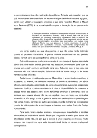 47



e concomitantemente a não realização do problema. Todavia, vale ressaltar, que os
que responderam demonstraram um raciocínio lógico aritmético bastante aguçado,
porém sem utilizar a linguagem simbólica o que para Fiorentini, Miorim e Miguel
apud Tedesco (2009), é de suma importância para a formação de um pensamento
abstrato:

                     A linguagem simbólica, na álgebra, desempenha um papel essencial para a
                     formação do pensamento abstrato, pois é através dele que se pode
                     solucionar um problema matemático, abrangendo todo o contexto da
                     situação, além de simplificar os cálculos. Essa capacidade permite que se
                     façam transformações simbólicas das expressões, por outras mais
                     objetivas, fáceis, mas que possuem o mesmo significado. É possível
                     trabalhar com quantidades variáveis, possibilitando compreensões de
                     casos, nos quais existam movimento e variação. (Tedesco, 2009, p. 4)

      Um ponto positivo ao qual observamos, é que não existe tanta distorção
quanto ao processo idade/série. A grande maioria encontra-se no seu período
escolar normal, salvo os que repetiram a série por 2 anos.
      Outra dificuldade ao qual merece menção é com relação à álgebra associada
com o dia a dia destes alunos, pois eles não associam, decodificam, para fazer as
provas sem existir nenhum significado para eles. Sabemos que, o que não nos
interessa não nos chama atenção, facilmente sairá da nossa cabeça ou às vezes
nem buscamos entender.
      Desta forma, considerando que em Matemática o aprendizado é contínuo e
sucessivo, ou melhor, um conteúdo depende de outros e percebendo um déficit
altíssimo com relação à assimilação de conteúdos anteriores, sugerimos a reposição
destes em horários opostos considerando é claro a disponibilidade de professor e
espaço físico das escolas para assim, tentarmos amenizar a deficiência que se
apodera dos nossos alunos não só em álgebra, mas em todos os conteúdos
Matemáticos. Em longo prazo, sugerimos ainda uma verificação da aprendizagem
nas séries iniciais, por meio de outras pesquisas, visando melhorar as inquietações
quanto às dificuldades de aprendizagem existentes nas series finais do Ensino
Fundamental.
      Para tanto, foram citadas, análises, compreensões, inquietações e dúvidas
alcançadas por meio deste estudo. Dizer que chegamos à receita para sanar tais
dificuldades ainda não, até por que a ciência é uma sequencia de buscas, muito
embora, me proporcionou uma valia inquestionável, tanto no campo profissional
como pessoal.
 