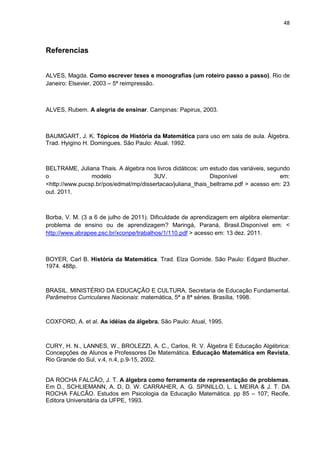 48



Referencias


ALVES, Magda. Como escrever teses e monografias (um roteiro passo a passo). Rio de
Janeiro: Elsevier, 2003 – 5ª reimpressão.



ALVES, Rubem. A alegria de ensinar. Campinas: Papirus, 2003.



BAUMGART, J. K. Tópicos de História da Matemática para uso em sala de aula. Álgebra.
Trad. Hyigino H. Domingues. São Paulo: Atual. 1992.



BELTRAME, Juliana Thais. A álgebra nos livros didáticos: um estudo das variáveis, segundo
o               modelo                3UV.                  Disponível                em:
<http://www.pucsp.br/pos/edmat/mp/dissertacao/juliana_thais_beltrame.pdf > acesso em: 23
out. 2011.



Borba, V. M. (3 a 6 de julho de 2011). Dificuldade de aprendizagem em algébra elementar:
problema de ensino ou de aprendizagem? Maringá, Paraná, Brasil.Disponível em: <
http://www.abrapee.psc.br/xconpe/trabalhos/1/110.pdf > acesso em: 13 dez. 2011.



BOYER, Carl B. História da Matemática. Trad. Elza Gomide. São Paulo: Edgard Blucher.
1974. 488p.



BRASIL. MINISTÉRIO DA EDUCAÇÃO E CULTURA. Secretaria de Educação Fundamental.
Parâmetros Curriculares Nacionais: matemática, 5ª a 8ª séries. Brasília, 1998.



COXFORD, A. et al. As idéias da álgebra. São Paulo: Atual, 1995.



CURY, H. N., LANNES, W., BROLEZZI, A. C., Carlos, R. V. Álgebra E Educação Algébrica:
Concepções de Alunos e Professores De Matemática. Educação Matemática em Revista,
Rio Grande do Sul, v.4, n.4, p.9-15, 2002.


DA ROCHA FALCÃO, J. T. A álgebra como ferramenta de representação de problemas.
Em D., SCHLIEMANN, A. D, D. W. CARRAHER, A. G. SPINILLO, L. L MEIRA & J. T. DA
ROCHA FALCÃO. Estudos em Psicologia da Educação Matemática. pp 85 – 107; Recife,
Editora Universitária da UFPE, 1993.
 