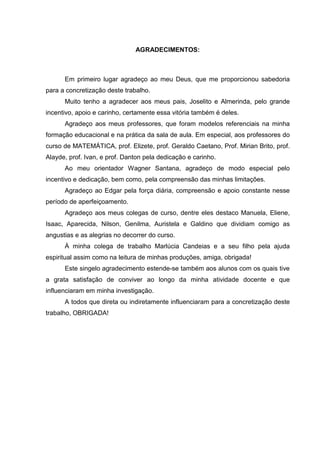 4



                               AGRADECIMENTOS:



      Em primeiro lugar agradeço ao meu Deus, que me proporcionou sabedoria
para a concretização deste trabalho.
      Muito tenho a agradecer aos meus pais, Joselito e Almerinda, pelo grande
incentivo, apoio e carinho, certamente essa vitória também é deles.
      Agradeço aos meus professores, que foram modelos referenciais na minha
formação educacional e na prática da sala de aula. Em especial, aos professores do
curso de MATEMÁTICA, prof. Elizete, prof. Geraldo Caetano, Prof. Mirian Brito, prof.
Alayde, prof. Ivan, e prof. Danton pela dedicação e carinho.
      Ao meu orientador Wagner Santana, agradeço de modo especial pelo
incentivo e dedicação, bem como, pela compreensão das minhas limitações.
      Agradeço ao Edgar pela força diária, compreensão e apoio constante nesse
período de aperfeiçoamento.
      Agradeço aos meus colegas de curso, dentre eles destaco Manuela, Eliene,
Isaac, Aparecida, Nilson, Genilma, Auristela e Galdino que dividiam comigo as
angustias e as alegrias no decorrer do curso.
      À minha colega de trabalho Marlúcia Candeias e a seu filho pela ajuda
espiritual assim como na leitura de minhas produções, amiga, obrigada!
      Este singelo agradecimento estende-se também aos alunos com os quais tive
a grata satisfação de conviver ao longo da minha atividade docente e que
influenciaram em minha investigação.
      A todos que direta ou indiretamente influenciaram para a concretização deste
trabalho, OBRIGADA!
 