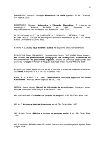 49



D’AMBRÓSIO, Ubiratan. Educação Matemática: Da teoria à prática. 15ª ed. Campinas,
SP: Papirus, 2005.



D’AMBRÓSIO, Ubiratan. Matemática e Educação Matemática: O problema da
convergência.           Palestra      Proferida     em       1998.   Disponível em:
http://vello.sites.uol.com.br/palestras.htm. Acesso em 13 dez. 2011.


D., SCHLIEMANN, A. D, D. W. CARRAHER, A. G. SPINILLO, L. L MEIRA & J. T. DA
ROCHA FALCÃO. Estudos em Psicologia da Educação Matemática. pp 85 – 107; Recife,
Editora Universitária da UFPE, 1993.



Ferreira, A. B. (1986). novo dicionário aurelio. rio de janeiro, Brasil: Nova Fronteira.



FIORENTINI, Dario; FERNANDES, Fernando Luis Pereira; CRISTOVÃO, Eliane Matesco.
Um estudo das potencialidades pedagógicas das investigações matemáticas no
desenvolvimento do pensamento algébrico. Projeto de pesquisa desenvolvido com
auxílio da Fundação de Amparo à Pesquisa do Estado de São Paulo (FAPESP), 2004.



FIORENTINI, Dario. Alguns modos de ver e conceber o ensino de matemática no Brasil.
ZETETIKÉ, Campinas, n. 4, p. 01 – 35, novembro. 1995.


Freire, R. S., & Filho, J. A. (2006). Desenvolvendo conceitos algébricos no ensino
fundamental . Anais do XXVI Congresso da SBC , 162.



GARCÍA, Jesus Nicasio. Manual de dificuldade de aprendizagem: linguagem, leitura,
escrita e matemática. Porto Alegre: Artes Médicas, 1998.


GIL, Antônio Carlos. Como elaborar projetos de pesquisa. 3. ed .São Paulo:Atlas,1996



GIL, A. C. Métodos e técnicas de pesquisa social. São Paulo: Atlas, 1987.



GIL, Antonio Carlos. Métodos e técnicas de pesquisa social. 5. ed. São Paulo: Atlas,
1999.



GIL, Kátia Henn. Reflexão sobre dificuldades dos alunos na aprendizagem de álgebra. Porto
Alegre, 2008.
 
