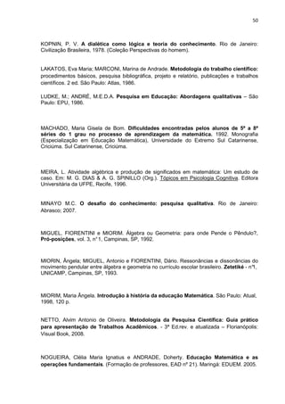 50



KOPNIN, P. V. A dialética como lógica e teoria do conhecimento. Rio de Janeiro:
Civilização Brasileira, 1978. (Coleção Perspectivas do homem).


LAKATOS, Eva Maria; MARCONI, Marina de Andrade. Metodologia do trabalho científico:
procedimentos básicos, pesquisa bibliográfica, projeto e relatório, publicações e trabalhos
científicos. 2 ed. São Paulo: Atlas, 1986.

LUDKE, M.; ANDRÉ, M.E.D.A. Pesquisa em Educação: Abordagens qualitativas – São
Paulo: EPU, 1986.



MACHADO, Maria Gisela de Bom. Dificuldades encontradas pelos alunos de 5ª a 8ª
séries do 1 grau no processo de aprendizagem da matemática. 1992. Monografia
(Especialização em Educação Matemática), Universidade do Extremo Sul Catarinense,
Criciúma. Sul Catarinense, Criciúma.



MEIRA, L. Atividade algébrica e produção de significados em matemática: Um estudo de
caso. Em: M. G. DIAS & A. G. SPINILLO (Org.). Tópicos em Psicologia Cognitiva. Editora
Universitária da UFPE, Recife, 1996.


MINAYO M.C. O desafio do conhecimento: pesquisa qualitativa. Rio de Janeiro:
Abrasco; 2007.



MIGUEL, FIORENTINI e MIORIM. Álgebra ou Geometria: para onde Pende o Pêndulo?,
Pró-posições, vol. 3, n° 1, Campinas, SP, 1992.



MIORIN, Ângela; MIGUEL, Antonio e FIORENTINI, Dário. Ressonâncias e dissonâncias do
movimento pendular entre álgebra e geometria no currículo escolar brasileiro. Zetetiké - n°
                                                                                          1,
UNICAMP, Campinas, SP, 1993.



MIORIM, Maria Ângela. Introdução à história da educação Matemática. São Paulo: Atual,
1998, 120 p.


NETTO, Alvim Antonio de Oliveira. Metodologia da Pesquisa Científica: Guia prático
para apresentação de Trabalhos Acadêmicos. - 3ª Ed.rev. e atualizada – Florianópolis:
Visual Book, 2008.



NOGUEIRA, Clélia Maria Ignatius e ANDRADE, Doherty. Educação Matemática e as
operações fundamentais. (Formação de professores, EAD nº 21). Maringá: EDUEM. 2005.
 