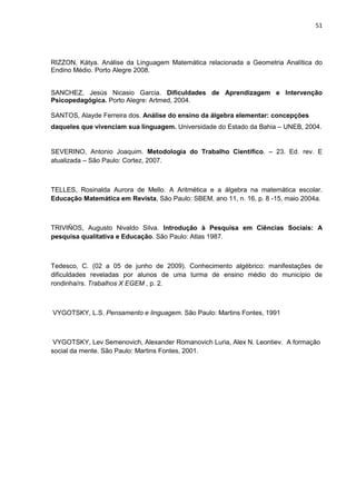 51




RIZZON, Kátya. Análise da Linguagem Matemática relacionada a Geometria Analítica do
Endino Médio. Porto Alegre 2008.


SANCHEZ, Jesús Nicasio Garcia. Dificuldades de Aprendizagem e Intervenção
Psicopedagógica. Porto Alegre: Artmed, 2004.

SANTOS, Alayde Ferreira dos. Análise do ensino da álgebra elementar: concepções
daqueles que vivenciam sua linguagem. Universidade do Estado da Bahia – UNEB, 2004.


SEVERINO, Antonio Joaquim. Metodologia do Trabalho Científico. – 23. Ed. rev. E
atualizada – São Paulo: Cortez, 2007.



TELLES, Rosinalda Aurora de Mello. A Aritmética e a álgebra na matemática escolar.
Educação Matemática em Revista, São Paulo: SBEM, ano 11, n. 16, p. 8 -15, maio 2004a.



TRIVIÑOS, Augusto Nivaldo Silva. Introdução à Pesquisa em Ciências Sociais: A
pesquisa qualitativa e Educação. São Paulo: Atlas 1987.



Tedesco, C. (02 a 05 de junho de 2009). Conhecimento algébrico: manifestações de
dificuldades reveladas por alunos de uma turma de ensino médio do município de
rondinha/rs. Trabalhos X EGEM , p. 2.



VYGOTSKY, L.S. Pensamento e linguagem. São Paulo: Martins Fontes, 1991



 VYGOTSKY, Lev Semenovich, Alexander Romanovich Luria, Alex N. Leontiev. A formação
social da mente. São Paulo: Martins Fontes, 2001.
 