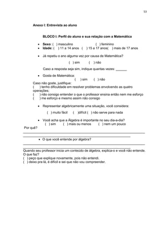 53



      Anexo I: Entrevista ao aluno


             BLOCO I: Perfil do aluno e sua relação com a Matemática

         •   Sexo: ( ) masculino                    ( ) feminino
         •   Idade: ( ) 11 a 14 anos (       ) 15 a 17 anos( ) mais de 17 anos

         •   Já repetiu o ano alguma vez por causa de Matemática?
                                 ( ) sim      (   ) não
             Caso a resposta seja sim, indique quantas vezes: ______

         •   Gosta de Matemática:
                                   ( ) sim      ( ) não
      Caso não goste, justifique:
      (   ) tenho dificuldade em resolver problemas envolvendo as quatro
      operações;
      (   ) não consigo entender o que o professor ensina então nem me esforço
      (   ) me esforço e mesmo assim não consigo

         •   Representar algebricamente uma situação, você considera:
               ( ) muito fácil     (   )difícil ( ) não serve para nada

         •   Você acha que a Álgebra é importante no seu dia-a-dia?
              ( ) sim    ( ) mais ou menos       ( ) nem um pouco
 Por quê?
___________________________________________________________________
___________________________________________________________
          • O que você entende por álgebra?
___________________________________________________________________
___________________________________________________________
Quando seu professor inicia um conteúdo de álgebra, explica-o e você não entende.
O que faz?
( ) peço que explique novamente, pois não entendi.
( ) deixo pra lá, é difícil e sei que não vou compreender.
 