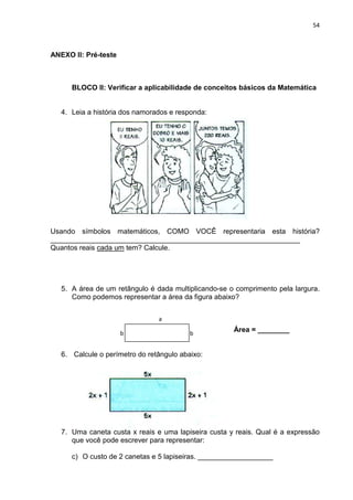 54



ANEXO II: Pré-teste



      BLOCO II: Verificar a aplicabilidade de conceitos básicos da Matemática


   4. Leia a história dos namorados e responda:




Usando símbolos matemáticos, COMO VOCÊ representaria esta história?
_______________________________________________________________
Quantos reais cada um tem? Calcule.




   5. A área de um retângulo é dada multiplicando-se o comprimento pela largura.
      Como podemos representar a área da figura abaixo?


                                a

                      b                   b
                                                      Área = ________
                                a

   6. Calcule o perímetro do retângulo abaixo:




   7. Uma caneta custa x reais e uma lapiseira custa y reais. Qual é a expressão
      que você pode escrever para representar:

      c) O custo de 2 canetas e 5 lapiseiras. ___________________
 