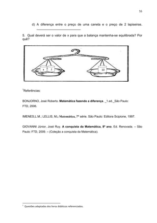55



          d) A diferença entre o preço de uma caneta e o preço de 2 lapiseiras.
             _________________________

5. Qual deverá ser o valor de x para que a balança mantenha-se equilibrada? Por
quê?




                    x       2                                10




1
    Referências:


BONJORNO, José Roberto. Matemática fazendo a diferença. _1.ed._São Paulo:
FTD, 2006.


IMENES,L.M.; LELLIS, M.; Matemática, 7ª série. São Paulo: Editora Scipione, 1997.


GIOVANNI Júnior, José Ruy. A conquista da Matemática, 8º ano. Ed. Renovada. – São
Paulo: FTD, 2009. – (Coleção a conquista da Matemática).




    Questões adaptadas dos livros didáticos referenciados.
1
 