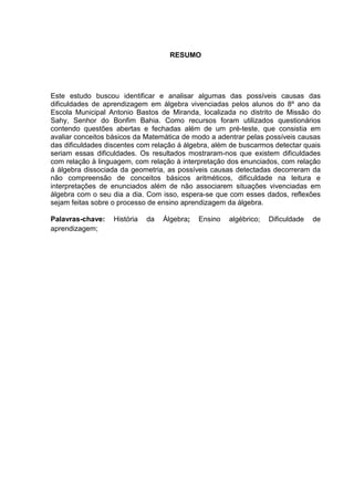 6



                                     RESUMO




Este estudo buscou identificar e analisar algumas das possíveis causas das
dificuldades de aprendizagem em álgebra vivenciadas pelos alunos do 8º ano da
Escola Municipal Antonio Bastos de Miranda, localizada no distrito de Missão do
Sahy, Senhor do Bonfim Bahia. Como recursos foram utilizados questionários
contendo questões abertas e fechadas além de um pré-teste, que consistia em
avaliar conceitos básicos da Matemática de modo a adentrar pelas possíveis causas
das dificuldades discentes com relação á álgebra, além de buscarmos detectar quais
seriam essas dificuldades. Os resultados mostraram-nos que existem dificuldades
com relação à linguagem, com relação à interpretação dos enunciados, com relação
á álgebra dissociada da geometria, as possíveis causas detectadas decorreram da
não compreensão de conceitos básicos aritméticos, dificuldade na leitura e
interpretações de enunciados além de não associarem situações vivenciadas em
álgebra com o seu dia a dia. Com isso, espera-se que com esses dados, reflexões
sejam feitas sobre o processo de ensino aprendizagem da álgebra.

Palavras-chave:    História   da   Álgebra;   Ensino   algébrico;   Dificuldade   de
aprendizagem;
 