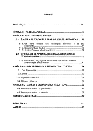 8



                                                       SUMÁRIO




INTRODUÇÃO......................................................................................................... 10


CAPÍTULO I – PROBLEMATIZAÇÃO......................................................................12
CAPÍTULO II FUNDAMENTAÇÃO TEÓRICA ........................................................ 15
    2.1. ÁLGEBRA NA EDUCAÇÃO E SUAS IMPLICAÇÕES HISTÓRICAS....... 15

         2.1.1. Um breve enfoque das concepções algébricas e do seu
                surgimento............................................................................................17
         2.1.2. O surgimento da álgebra .....................................................................18
         2.1.3. Implicações para o Ensino algébrico ..................................................20

    2.2. DIFICULDADE DE APRENDIZAGEM: UMA ABORDAGEM AOS
         ESTUDOS NA ÁREA................................................................................. 23

         2.2.1. Pensamento, linguagem e formação de conceitos no processo
                aprendizagem: breve enfoque ........................................................... 26
CAPÍTULO III – UMA ABORDAGEM A METODOLOGIA UTILIZADA.................. 29
        3.1. Tipo de pesquisa .......................................................................................29
        3.2 . Lócus ........................................................................................................30
       3.3. Sujeitos da Pesquisa ..................................................................................31
       3.4. Métodos Utilizados......................................................................................31
CAPÍTULO IV – ANÁLISE E DISCUSSÃO DOS RESULTADOS.............................33
       4.1. Descrição e análise do questionário ..........................................................33
       4.2. Descrição e análise do pré-teste ................................................................39
CONSIDERAÇÕES FINAIS.......................................................................................46


REFERENCIAS.........................................................................................................48
ANEXOS ...................................................................................................................52
 