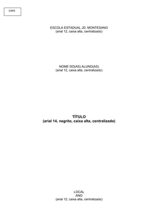 CAPA




           ESCOLA ESTADUAL JD. MONTESANO
              (arial 12, caixa alta, centralizado)




                 NOME DO(AS) ALUNO(AS)
              (arial 12, caixa alta, centralizado)




                          TÍTULO
       (arial 14, negrito, caixa alta, centralizado)




                             LOCAL
                              ANO
              (arial 12, caixa alta, centralizado)
 