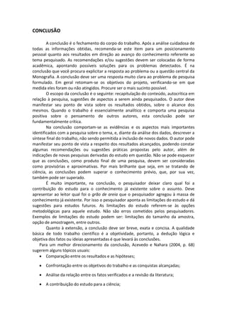 CONCLUSÃO

        A conclusão é o fechamento do corpo do trabalho. Após a análise cuidadosa de
todas as informações obtidas, recomenda-se este item para um posicionamento
pessoal quanto aos resultados em direção ao avanço do conhecimento referente ao
tema pesquisado. As recomendações e/ou sugestões devem ser colocadas de forma
acadêmica, apontando possíveis soluções para os problemas detectados. É na
conclusão que você procura explicitar a resposta ao problema ou a questão central da
Monografia. A conclusão deve ser uma resposta muito clara ao problema de pesquisa
formulado. Em geral retomam-se os objetivos do projeto, verificando-se em que
medida eles foram ou não atingidos. Procure ser o mais sucinto possível.
        O escopo da conclusão é o seguinte: recapitulação do conteúdo, autocrítica em
relação à pesquisa, sugestões de aspectos a serem ainda pesquisados. O autor deve
manifestar seu ponto de vista sobre os resultados obtidos, sobre o alcance dos
mesmos. Quando o trabalho é essencialmente analítico e comporta uma pesquisa
positiva sobre o pensamento de outros autores, esta conclusão pode ser
fundamentalmente crítica.
        Na conclusão comportam-se as evidências e os aspectos mais importantes
identificados com a pesquisa sobre o tema, e, diante da análise dos dados, descrever a
síntese final do trabalho, não sendo permitida a inclusão de novos dados. O autor pode
manifestar seu ponto de vista a respeito dos resultados alcançados, podendo constar
algumas recomendações ou sugestões práticas propostas pelo autor, além de
indicações de novas pesquisas derivadas do estudo em questão. Não se pode esquecer
que as conclusões, como produto final de uma pesquisa, devem ser consideradas
como provisórias e aproximativas. Por mais brilhante que seja, em se tratando de
ciência, as conclusões podem superar o conhecimento prévio, que, por sua vez,
também pode ser superado.
        É muito importante, na conclusão, o pesquisador deixar claro qual foi a
contribuição do estudo para o conhecimento já existente sobre o assunto. Deve
apresentar ao leitor qual foi o grão de areia que o pesquisador agregou à massa de
conhecimento já existente. Por isso o pesquisador aponta as limitações do estudo e dá
sugestões para estudos futuros. As limitações do estudo referem-se às opções
metodológicas para aquele estudo. Não são erros cometidos pelos pesquisadores.
Exemplos de limitações do estudo podem ser: limitações do tamanho da amostra,
opção de amostragem, entre outros.
        Quanto à extensão, a conclusão deve ser breve, exata e concisa. A qualidade
básica de todo trabalho científico é a objetividade, portanto, a dedução lógica e
objetiva dos fatos ou ideias apresentadas é que levará às conclusões.
    Para um melhor direcionamento da conclusão, Acevedo e Nahara (2004, p. 68)
sugerem alguns tópicos usuais:
     Comparação entre os resultados e as hipóteses;

    Confrontação entre os objetivos do trabalho e as conquistas alcançadas;

    Análise da relação entre os fatos verificados e a revisão da literatura;

    A contribuição do estudo para a ciência;
 