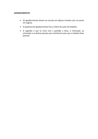 AGRADECIMENTOS


        Os agradecimentos devem ser escritos em tópicos iniciados com um ponto
         em negrito;

        A sequência de agradecimentos fica a critério do autor do trabalho;

        A sugestão é que se inicie com a gratidão a Deus, à instituição, ao
         orientador e as demais pessoas que contribuíram para que o trabalho fosse
         possível.
 