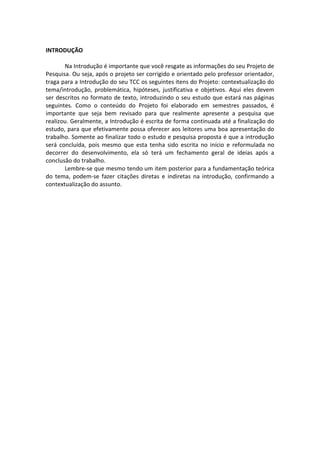 INTRODUÇÃO

       Na Introdução é importante que você resgate as informações do seu Projeto de
Pesquisa. Ou seja, após o projeto ser corrigido e orientado pelo professor orientador,
traga para a Introdução do seu TCC os seguintes itens do Projeto: contextualização do
tema/introdução, problemática, hipóteses, justificativa e objetivos. Aqui eles devem
ser descritos no formato de texto, introduzindo o seu estudo que estará nas páginas
seguintes. Como o conteúdo do Projeto foi elaborado em semestres passados, é
importante que seja bem revisado para que realmente apresente a pesquisa que
realizou. Geralmente, a Introdução é escrita de forma continuada até a finalização do
estudo, para que efetivamente possa oferecer aos leitores uma boa apresentação do
trabalho. Somente ao finalizar todo o estudo e pesquisa proposta é que a introdução
será concluída, pois mesmo que esta tenha sido escrita no início e reformulada no
decorrer do desenvolvimento, ela só terá um fechamento geral de ideias após a
conclusão do trabalho.
       Lembre-se que mesmo tendo um item posterior para a fundamentação teórica
do tema, podem-se fazer citações diretas e indiretas na introdução, confirmando a
contextualização do assunto.
 