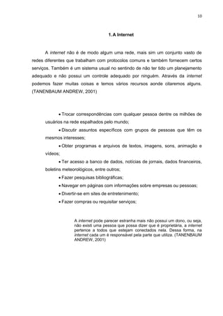 10 
1. A Internet 
A internet não é de modo algum uma rede, mais sim um conjunto vasto de redes diferentes que trabalham com protocolos comuns e também fornecem certos serviços. Também é um sistema usual no sentindo de não ter tido um planejamento adequado e não possui um controle adequado por ninguém. Através da internet podemos fazer muitas coisas e temos vários recursos aonde citaremos alguns. (TANENBAUM ANDREW, 2001) 
 Trocar correspondências com qualquer pessoa dentre os milhões de usuários na rede espalhados pelo mundo; 
 Discutir assuntos específicos com grupos de pessoas que têm os mesmos interesses; 
 Obter programas e arquivos de textos, imagens, sons, animação e vídeos; 
 Ter acesso a banco de dados, notícias de jornais, dados financeiros, boletins meteorológicos, entre outros; 
 Fazer pesquisas bibliográficas; 
 Navegar em páginas com informações sobre empresas ou pessoas; 
 Divertir-se em sites de entretenimento; 
 Fazer compras ou requisitar serviços; 
A internet pode parecer estranha mais não possui um dono, ou seja, não existi uma pessoa que possa dizer que é proprietária, a internet pertence a todos que estejam conectados nela. Dessa forma, na internet cada um é responsável pela parte que utiliza. (TANENBAUM ANDREW, 2001) 
 